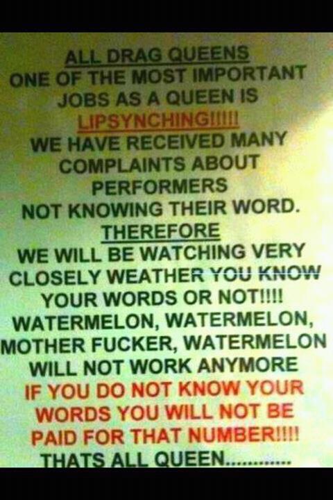 ALL DRAG QUEENS: ONE OF THE MOST IMPORTANT JOBS AS A QUEEN IS LIPSYNCHING!!!!!! WE HAVE RECEIVED MANY COMPLAINTS ABOUT PERFORMERS NOT KNOWING THEIR WORD. THEREFORE WE WILL BE WATCHING VERY CLOSELY WEATHER [SIC] YOU KNOW YOUR WORDS OR NOT!!!! WATERMELON, WATERMELON, MOTHER FUCKER, WATERMELON WILL NOT WORK ANYMORE. IF YOU DO NOT KNOW YOUR WORDS YOU WILL NOT BE PAID FOR THAT NUMBER!!!! THATS ALL QUEEN.............